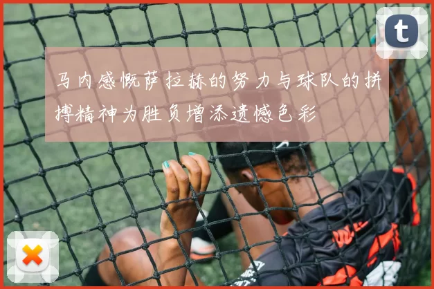 马内感慨萨拉赫的努力与球队的拼搏精神为胜负增添遗憾色彩