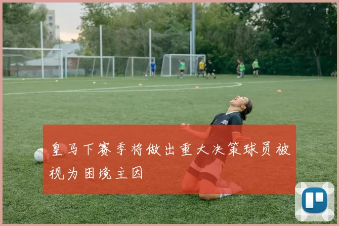 皇马下赛季将做出重大决策球员被视为困境主因