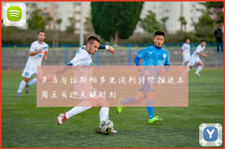 罗马与拉斯帕多里谈判持续推进本周五或迎关键时刻