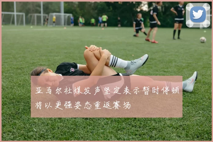 亚马尔社媒发声坚定表示暂时停顿将以更强姿态重返赛场