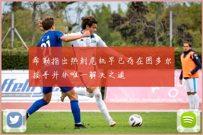 希勒指出热刺危机早已存在图多尔接手并非唯一解决之道