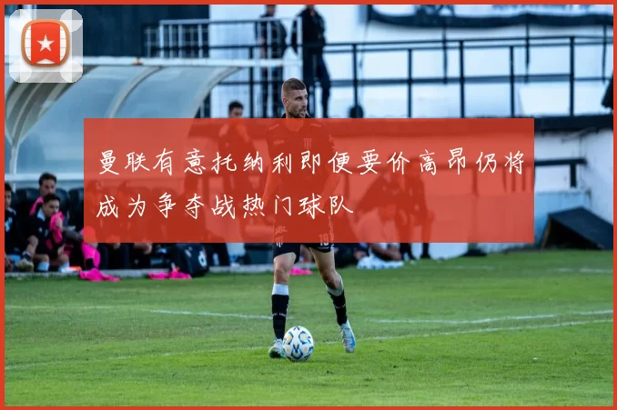 曼联有意托纳利即便要价高昂仍将成为争夺战热门球队