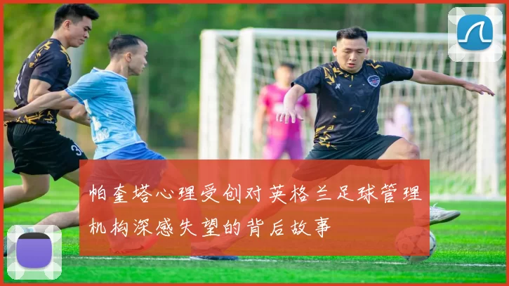 帕奎塔心理受创对英格兰足球管理机构深感失望的背后故事