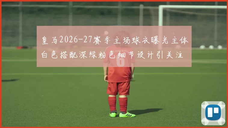 皇马2026-27赛季主场球衣曝光主体白色搭配深绿粉色细节设计引关注
