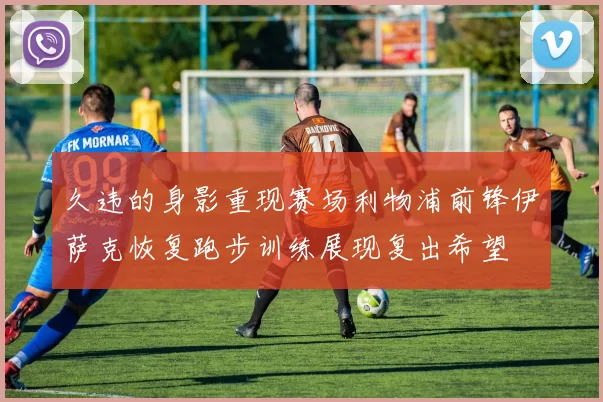 久违的身影重现赛场利物浦前锋伊萨克恢复跑步训练展现复出希望