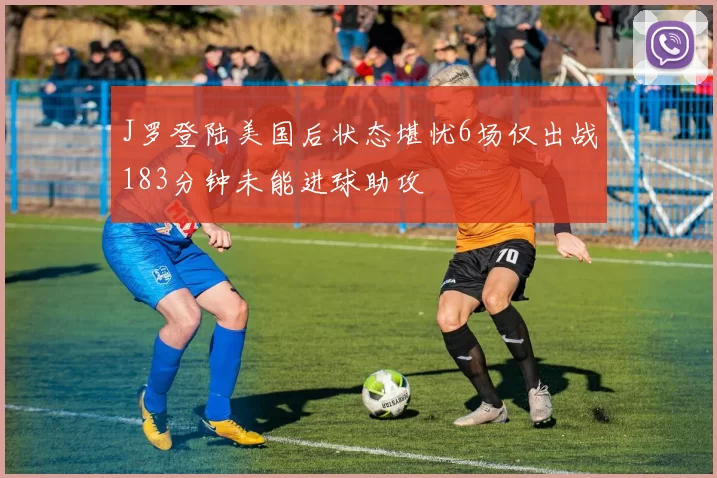 J罗登陆美国后状态堪忧6场仅出战183分钟未能进球助攻