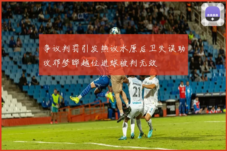 争议判罚引发热议水原后卫失误助攻邓梦晔越位进球被判无效