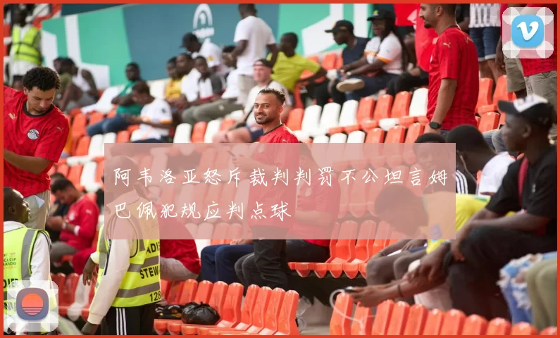 阿韦洛亚怒斥裁判判罚不公坦言姆巴佩犯规应判点球