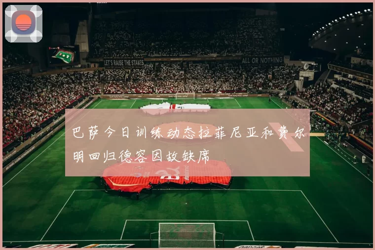 巴萨今日训练动态拉菲尼亚和费尔明回归德容因故缺席