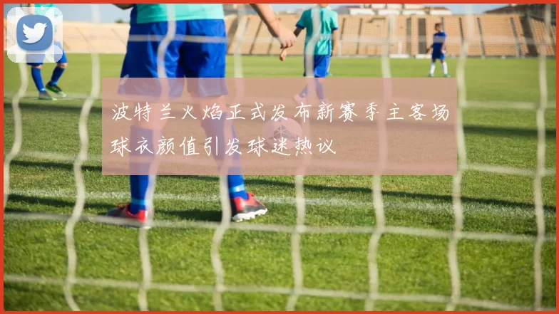 波特兰火焰正式发布新赛季主客场球衣颜值引发球迷热议