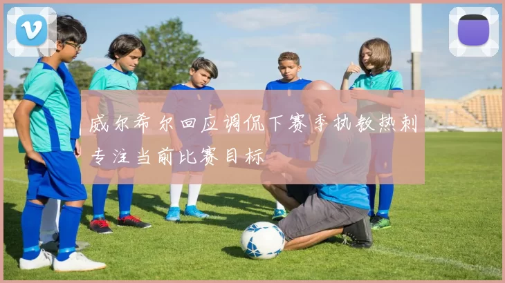威尔希尔回应调侃下赛季执教热刺专注当前比赛目标