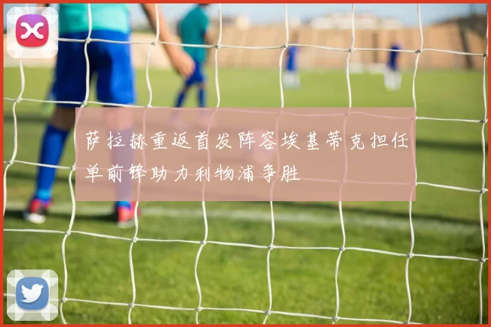 萨拉赫重返首发阵容埃基蒂克担任单前锋助力利物浦争胜