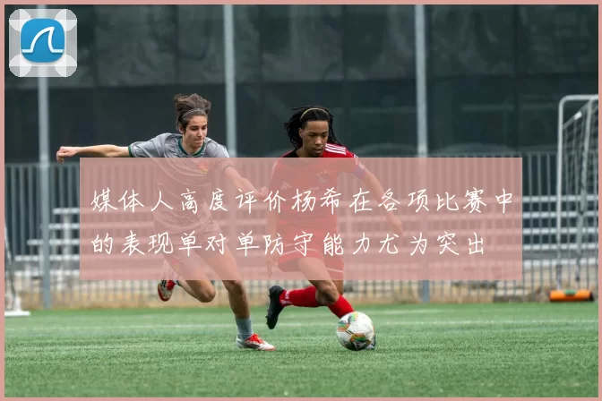 媒体人高度评价杨希在各项比赛中的表现单对单防守能力尤为突出