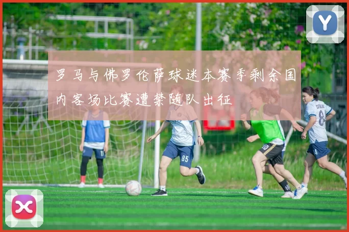 罗马与佛罗伦萨球迷本赛季剩余国内客场比赛遭禁随队出征