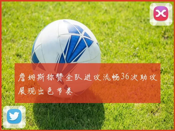 詹姆斯称赞全队进攻流畅36次助攻展现出色节奏