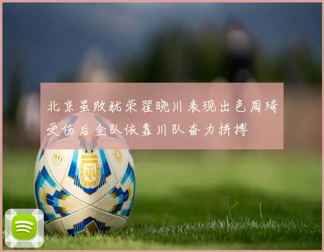北京虽败犹荣翟晓川表现出色周琦受伤后全队依靠川队奋力拼搏