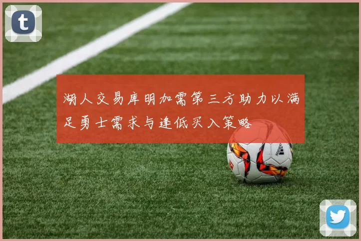湖人交易库明加需第三方助力以满足勇士需求与逢低买入策略