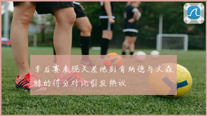 季后赛表现天差地别肯纳德与文森特的得分对比引发热议