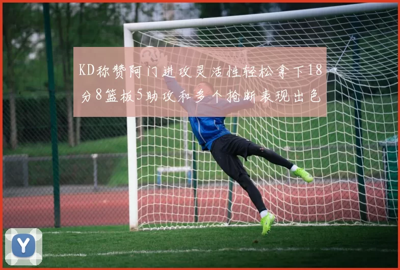 KD称赞阿门进攻灵活性轻松拿下18分8篮板5助攻和多个抢断表现出色