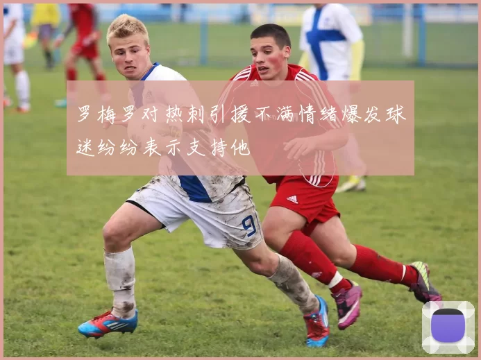 罗梅罗对热刺引援不满情绪爆发球迷纷纷表示支持他